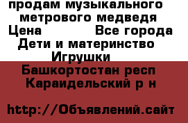 продам музыкального 1,5 метрового медведя  › Цена ­ 2 500 - Все города Дети и материнство » Игрушки   . Башкортостан респ.,Караидельский р-н